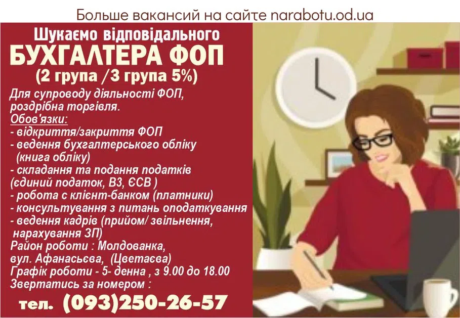 Вакансії в Одесі Ищем ответственного БУХГАЛТЕРА ФОП (2 группа /3 группа 5%) Для сопровождения деятельности ФОП, розничная торговля. Обязанности: - открытие/закрытие ФОП - ведение бухгалтерского учета (книга учета) - составление и подача налогов (единый налог, В3, ЕСВ) - работа с клиент-банком (плательщики) - консультирование по вопросам налогообложения - ведение кадров (прием/ увольнение, начисление ЗП) Район работы: Молдованка, ул. Афанасьева, (Цветаева) График работы – 5-дневная, с 9.00 до 18.00 Обращаться по номеру: