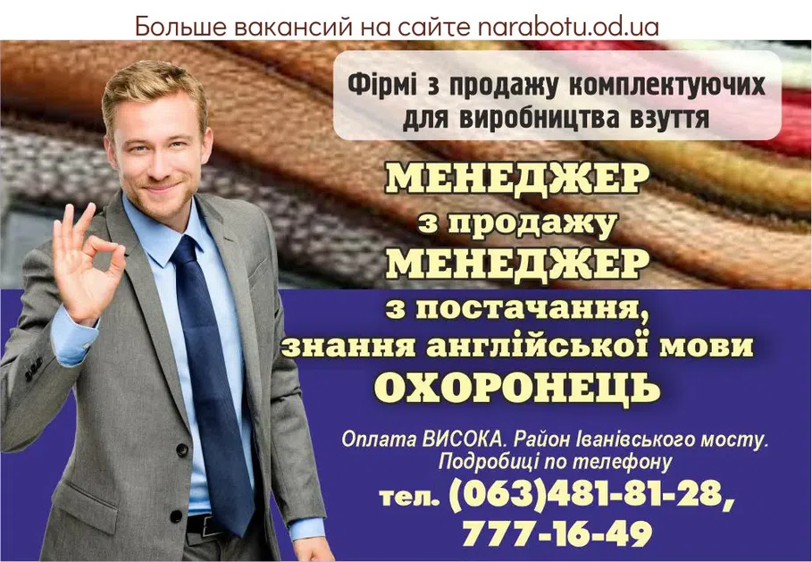 Вакансії в Одесі Фирме по продаже комплектующих для производства обуви на постоянную работу срочно требуются: МЕНЕДЖЕР по продажам МЕНЕДЖЕР по снабжению, знание английского языка ОХРАННИК Оплата ВЫСОКАЯ. Район Ивановского моста. Подробности по телефону тел. (063)481-81-28, (048)777-16-49.