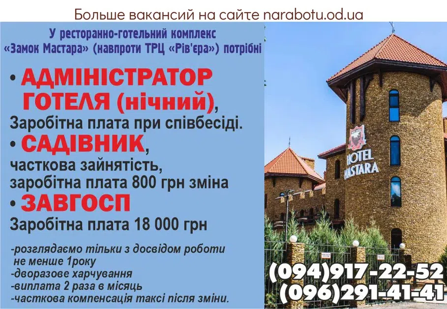 Вакансії в Одесі У ресторанно-готельний комплекс «Замок Мастара» с. Фонтанка, вул. Гоголя 23а/2 потрібні: • АДМІНІСТРАТОР ГОТЕЛЯ (нічний), Заробітна плата при співбесіді. • САДІВНИК, часткова зайнятість, заробітна плата 800 грн зміна • ЗАВГОСП заробітна плата 18 000 грн -Розглядаємо тільки з досвідом роботи не менше 1року -дворазове харчування -виплата 2 рази на місяць -часткова компенсація таксі після зміни Звертатися за телефоном: