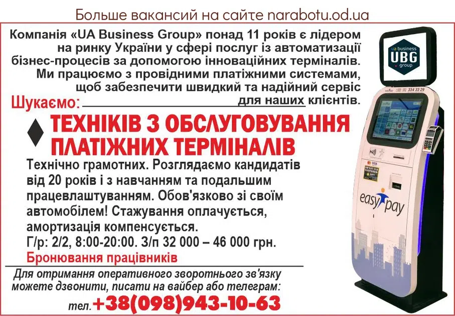 Вакансії в Одесі Компания «UA Business Group» более 11 лет является лидером на рынке Украины в сфере услуг автоматизации бизнес-процессов с помощью инновационных терминалов. Мы работаем с ведущими платежными системами, чтобы обеспечить быстрый и надежный сервис для наших клиентов. Ищем: - ТЕХНИКОВ ПО ОБСЛУЖИВАНИЮ ПЛАТЕЖНЫХ ТЕРМИНАЛОВ Технически грамотные. Рассматриваем кандидатов от 20 лет и с обучением и последующим трудоустройством. Обязательно со своим автомобилем! Стажировка оплачивается, амортизация компенсируется. Г/с: 2/2, 8:00-20:00. З/п 32 000 - 46 0000 грн. Бронирование сотрудников Для получения оперативной обратной связи можете звонить, писать на вайбер или телеграмм:
