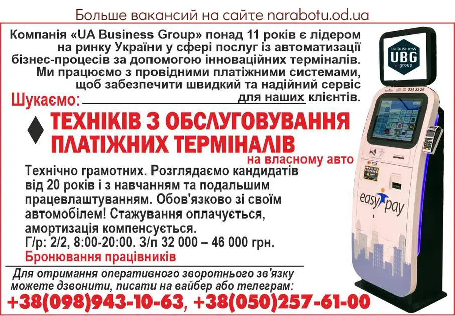 Вакансії в Одесі Компанія «UA Business Group» понад 11 років є лідером на ринку України у сфері послуг із автоматизації бізнес-процесів за допомогою інноваційних терміналів. Ми працюємо з провідними платіжними системами, щоб забезпечити швидкий та надійний сервіс для наших клієнтів. Шукаємо: - ТЕХНІКІВ З ОБСЛУГОВУВАННЯ ПЛАТІЖНИХ ТЕРМІНАЛІВ на властному авто Технічно грамотних. Розглядаємо кандидатів від 20 років і з навчанням та подальшим працевлаштуванням. Обов'язково зі своїм автомобілем! Стажування оплачується, амортизація компенсується. Г/р: 2/2, 8:00-20:00. З/п 32 000 - 46 0000 грн. Бронювання працівників Для отримання оперативного зворотного зв'язку можете телефонувати, писати на вайбер або телеграм: