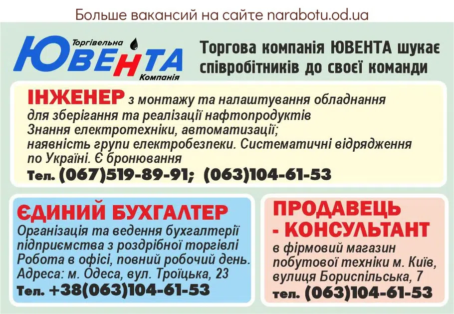 Вакансії в Одесі Торгова компанія ЮВЕНТА шукає співробітників до своє Інженер з монтажу та налаштування обладнання для зберігання та реалізації нафтопродуктів Знання електротехніки, автоматизації; наявність групи електробезпеки. Систематичні відрядження по Україні. Є бронювання Тел. 0675198991; 0631046153 Єдиний бухгалтер Організація та ведення бухгалтерії підприємства з роздрібної торгівлі Робота в офісі, повний робочий день. Адреса: м. Одеса, вул. Троїцька, 23 Тел. +380631046153 Продавець- консультант в фірмовий магазин побутової техніки м. Київ, вулиця Бориспільська, 7