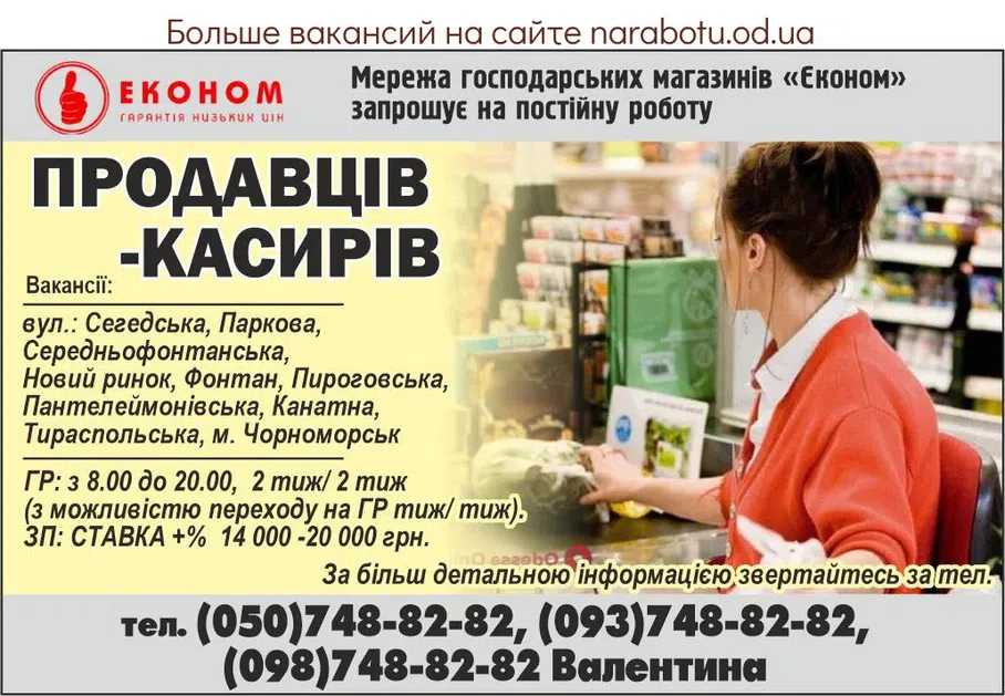 Вакансії в Одесі Мережа господарських магазинів «Економ» запрошує на постійну роботу - ПРОДАВЦІВ-КАСИРІВ з досвідом роботи Вакансії: вул.: Сегедська, Паркова, Середньофонтанська, Новий ринок, Фонтан, Пироговська, Пантелеймонівська, Канатна, Тираспольська, м. Чорноморськ. ГР: з 8.00 до 20.00, 2 тиж/ 2 тиж (з можливістю переходу на ГР тиж/ тиж). ЗП: СТАВКА +% 14 000 -20 000 грн. За більш детальною інформацією звертайтесь за телефоном