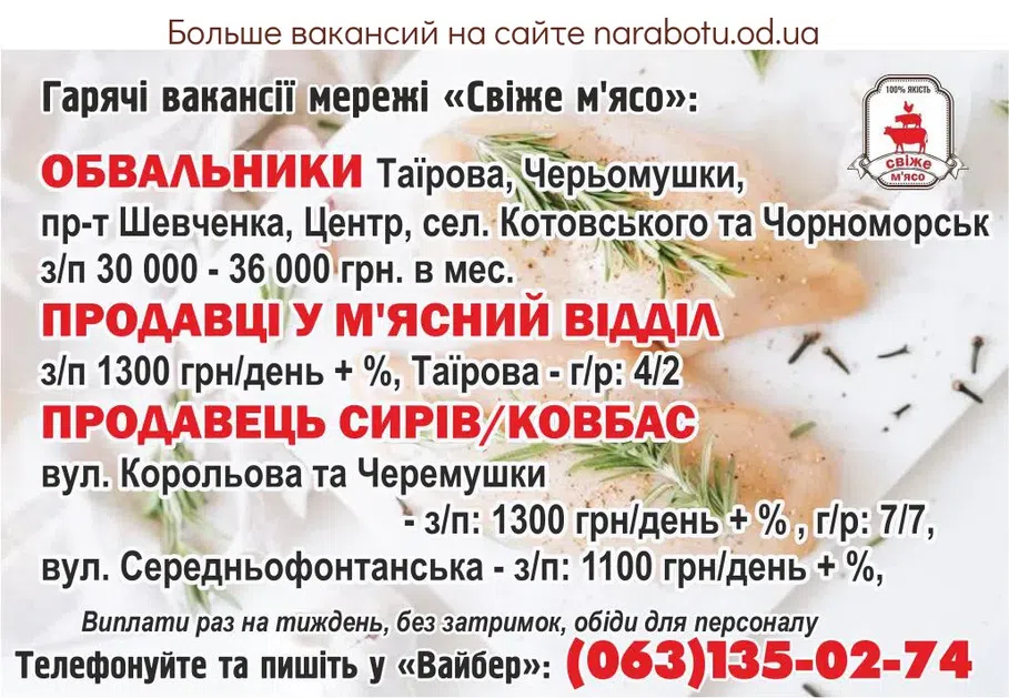 Вакансії в Одесі Гарячі вакансії мережі «Свіже м'ясо»: - Обвальники Таїрова, Черьомушки, пр-т Шевченка, Центр, сел. Котовського та Чорноморськ з/п 30 000 - 36 000 грн. в мес. - Продавці у м'ясний відділ з/п 1300 грн/день + %, Таїрова - г/р: 4/2 - Продавець сирів/ковбас вул. Корольова та Черемушки - з/п: 1300 грн/день + % , г/р: 7/7, вул. Середньофонтанська - з/п: 1100 грн/день + %, Виплати 1 раз на тиждень без затримок, обіди для персоналу. Телефонуйте та пишіть у Вайбер: тел. (063)135-02-74