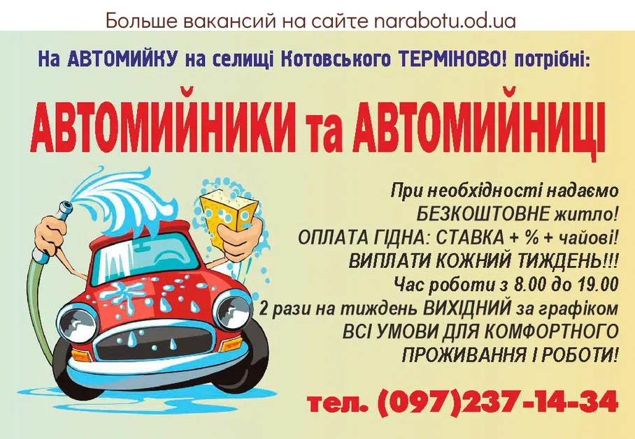 Вакансії в Одесі На АВТОМОЙКУ на посёлке Котовского СРОЧНО! требуются: АВТОМОЙЩИКИ/ АВТОМОЙЩИЦЫ При необходимости предоставляем БЕСПЛАТНОЕ ЖИЛЬЕ!!! ОПЛАТА ДОСТОЙНАЯ: СТАВКА+ % + чаевые!!! ВЫПЛАТЫ КАЖДУЮ НЕДЕЛЮ!!! Время работы с 8.00 до 19.00 2 раза в неделю ВЫХОДНОЙ по графику ВСЕ УСЛОВИЯ ДЛЯ КОМФОРТНОГО ПРОЖИВАНИЯ и РАБОТЫ!!!