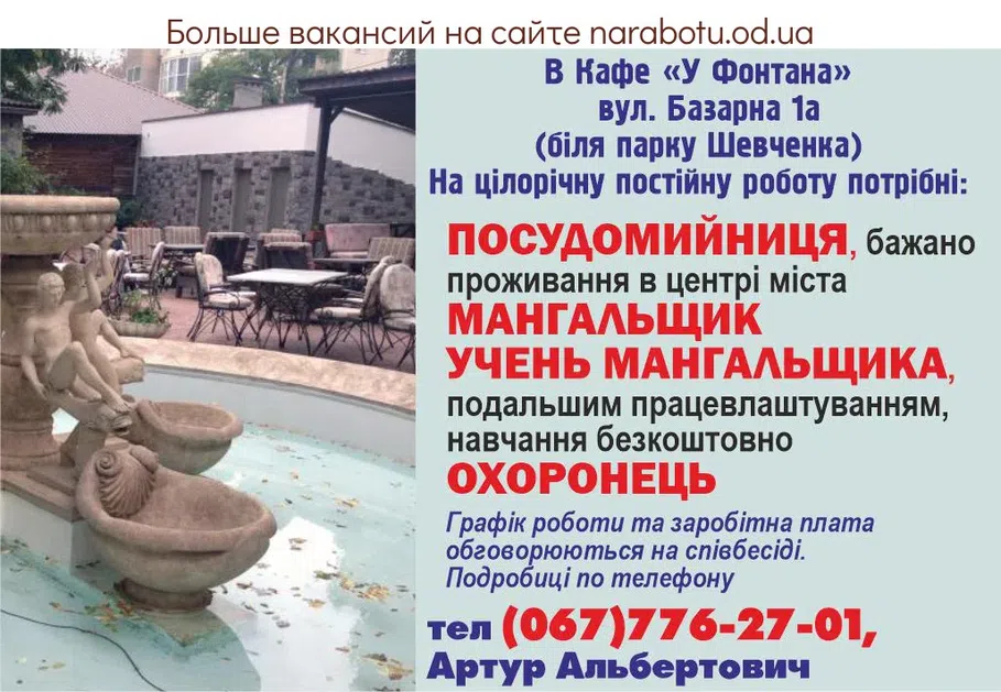 Вакансії в Одесі В Кафе «У Фонтана» вул. Базарна 1а (біля парку Шевченка) На цілорічну постійну роботу потрібні: ПОСУДОМИЙНИЦЯ, бажано проживання в центрі міста МАНГАЛЬЩИК УЧЕНЬ МАНГАЛЬЩИКА, з подальшим працевлаштуванням, навчання безкоштовно ОХОРОНЕЦЬ Графік роботи та заробітна плата обговорюються на співбесіді. Подробиці по телефону