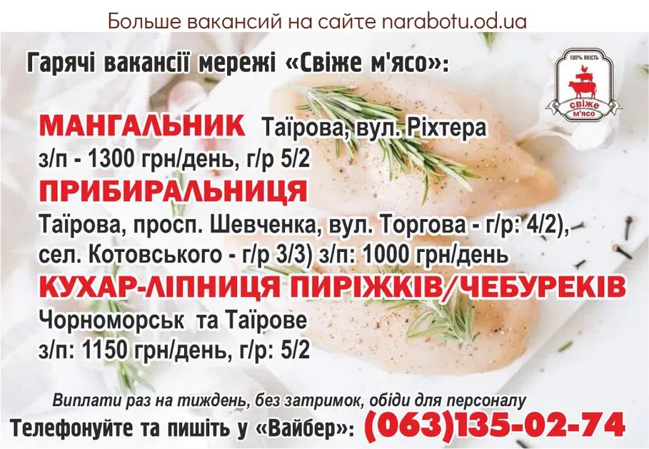Вакансії в Одесі Гарячі вакансії мережі «Свіже м'ясо»: - Мангальник Таїрова, вул. Ріхтера з/п - 1300 грн/день, г/р 5/2 - Прибиральниця Таїрова, просп. Шевченка, вул. Торгова - г/р: 4/2), сел. Котовського - г/р 3/3) з/п: 1000 грн/день - Кухар-ліпниця пиріжків/чебуреків Чорноморськ та Таїрове з/п: 1150 грн/день, г/р: 5/2 Виплати 1 раз на тиждень без затримок, обіди для персоналу. Телефонуйте та пишіть у Вайбер: тел. (063)135-02-74