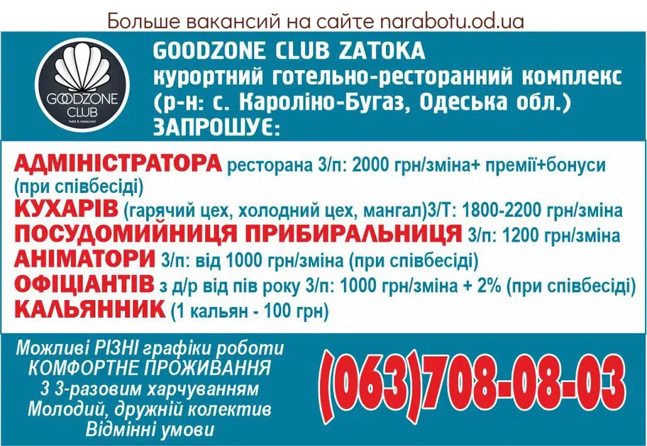 Вакансії в Одесі GOODZONE CLUB ZATOKA курортний готельно-ресторанний комплекс (р-н: с. Кароліно-Бугаз, Одеська обл.) ЗАПРОШУЄ: - АДМІНІСТРАТОРА ресторана 3/п: 2000 грн/зміна+ премії+бонуси (при співбесіді) - КУХАРІВ: * гарячий цех * холодний цех * мангал 3/п: 1800- 2200 грн/зміна - ПОСУДОМИЙНИЦЯ ПРИБИРАЛЬНИЦЯ/К 3/п: 1200 грн/зміна - АНІМАТОРИ 3/п: від 1000 грн/зміна (при співбесіді) - ОФІЦІАНТІВ з д/р від пів року 3/п: 1000 грн/зміна + 2% (при співбесіді) - КАЛЬЯННИК ( 1 кальян -100 грн) Можливі РІЗНІ графіки роботи КОМФОРТНЕ ПРОЖИВАННЯ 3 3-разовим харчуванням Молодий, дружній колектив Відмінні умови