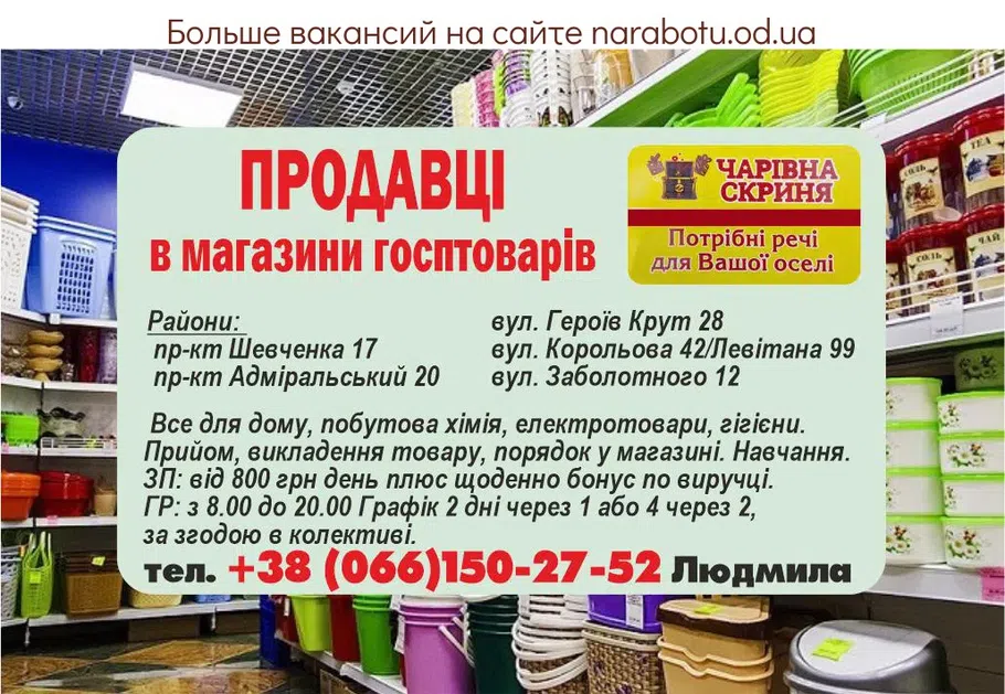 Вакансії в Одесі ПРОДАВЦЫ в магазины хозтоваров, Районы: пр-кт Шевченка 17 пр-кт Адмиральский 20 ул. Героев Крут 28 ул. Королёва 42/Левитана 99 ул. Заболотного 12 Всё для дома, бытовая химия, электротовары, предметы гигиены. Приём, выкладка товара, порядок в магазине. Обучение. ЗП: от 800 грн день плюс ежедневно бонус по выручке. ГР: с 8.00 до 20.00 График 2 дня через 1 или 4 через 2, по соглашению в коллективе.