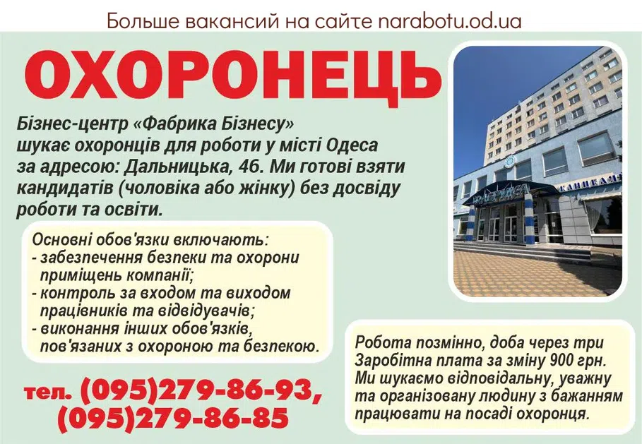 Вакансії в Одесі ОХРАННИК Опис вакансії Бізнес-центр «Фабрика Бізнесу» шукає охоронців для роботи у місті Одеса за адресою: Дальницька, 46. Ми готові взяти кандидатів (чоловіка або жінку) без досвіду роботи та освіти. Основні обов'язки включають: - забезпечення безпеки та охорони приміщень компанії; - контроль за входом та виходом працівників та відвідувачів; - виконання інших обов'язків, пов'язаних з охороною та безпекою. Робота позмінно, доба через три Заробітна плата за зміну 900 грн. Ми шукаємо відповідальну, уважну та організовану людину з бажанням працювати на посаді охоронця. Якщо ви зацікавлені у цих вакансіях, будь ласка, звертайтесь за телефоном: тел. (095)279-86-93, (095)279-86-85 Чекаємо на ваші дзвінки з 10.00 до 16.00 у будні дні (пн - пт)