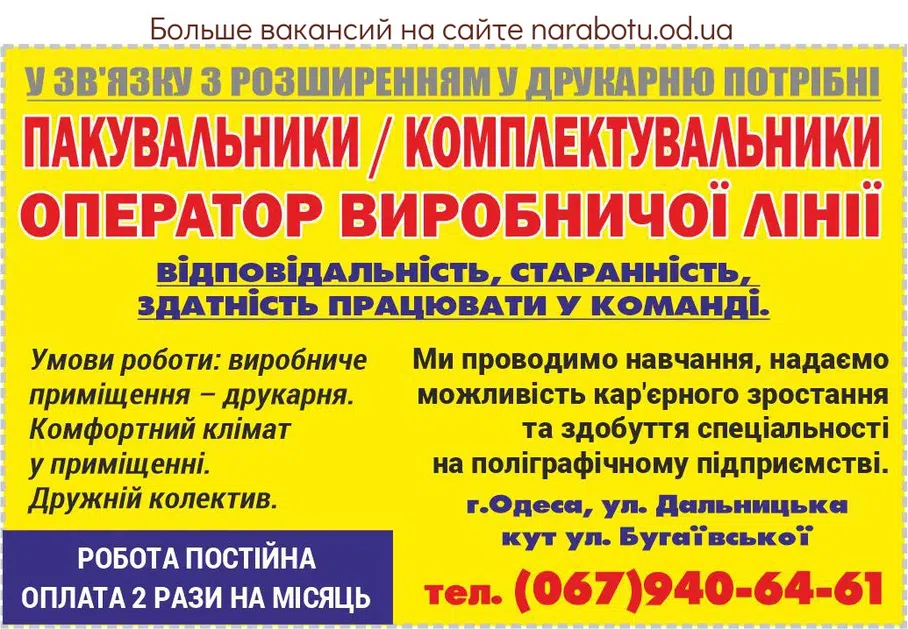 Вакансії в Одесі Упаковщики / комплектовщики Оператор производственной линии требуются в связи с расширением в типографию. Работа постоянная. Оплата 2 раза в месяц. Ответственность, усердие, способность работать в команде. Условия работы: производственное помещение – типография. Удобный климат в помещении. Дружественный коллектив. Мы проводим обучение, предоставляем возможность карьерного роста и получения специальности на полиграфическом предприятии. г. Одесса, ул. Дальницкая (угол ул. Бугаевской).