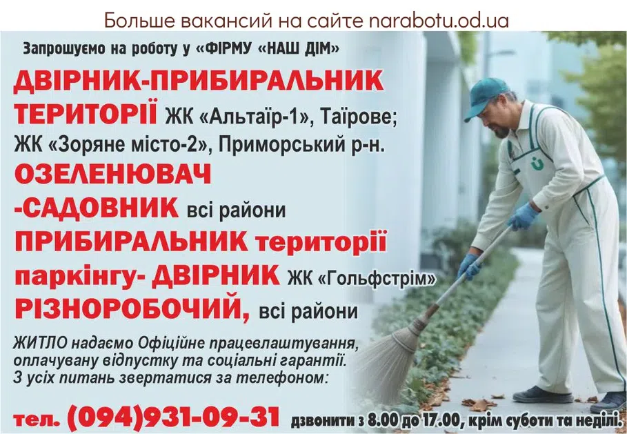 Вакансії в Одесі Приглашаем на работу в « ФИРМУ«НАШ ДОМ » - ДВОРНИК- УБОРЩИК ТЕРРИТОРИИ, ЖК «Альтаир-1»,Таирова; ЖК «Зоряне місто-2»,Приморский р-н. - ОЗЕЛЕНИТЕЛЬ -САДОВНИК, все районы - УБОРЩИК ТЕРРИТОРИИ ПАРКИНГА- ДВОРНИК ЖК «Гольфстрим» - РАЗНОРАБОЧИЙ, все районы * ЖИЛЬЁ предоставляем * Официальное трудоустройство, оплачиваемый отпуск и социальные гарантии. По всем вопросам обращаться по телефону: тел. (094)931-09-31 звонить с 8.00 до 17.00 , кроме субботы и воскресенья.