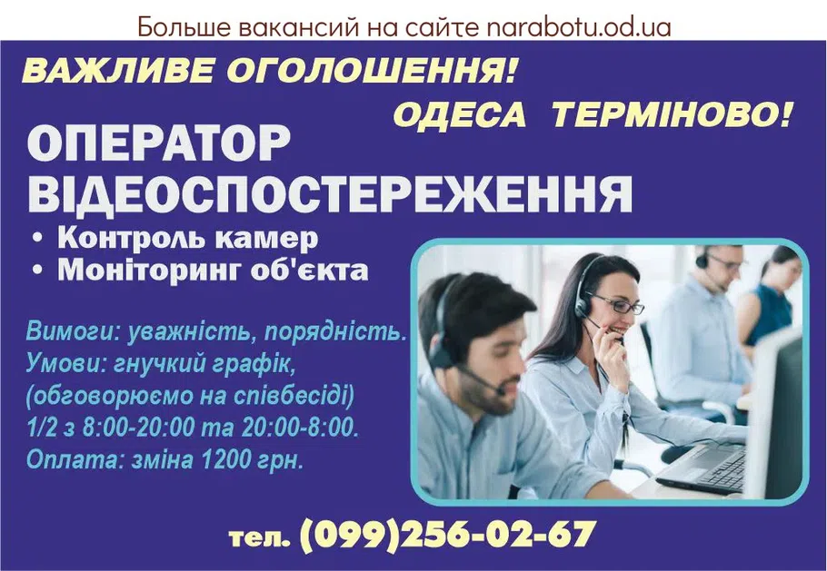 Вакансії в Одесі ВАЖЛИВЕ ОГОЛОШЕННЯ! ОДЕСА ТЕРМІНОВО! ОПЕРАТОР ВІДЕОСПОСТЕРЕЖЕННЯ • Контроль камер • Моніторинг об'єкта Вимоги: уважність, порядність. Умови: гнучкий графік, (обговорюємо на співбесіді) 1/2 з 8:00-20:00 та 20:00-8:00. Оплата: зміна 1200 грн. тел. (099)256-02-67