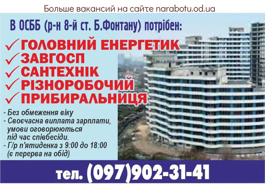 Вакансії в Одесі В ОСББ (р-н 8-й ст. Б.Фонтана) требуются: ГЛАВНЫЙ ЭНЕРГЕТИК ЗАВХОЗ САНТЕХНИК РАЗНОРАБОЧИЙ УБОРЩИЦА - Без ограничения возраста - Своевременная выплата зарплаты, условия оговариваются при собеседовании. - Г/р пятидневка с 9:00 до 18:00 (есть перерыв на обед). тел. (097)902-31-41